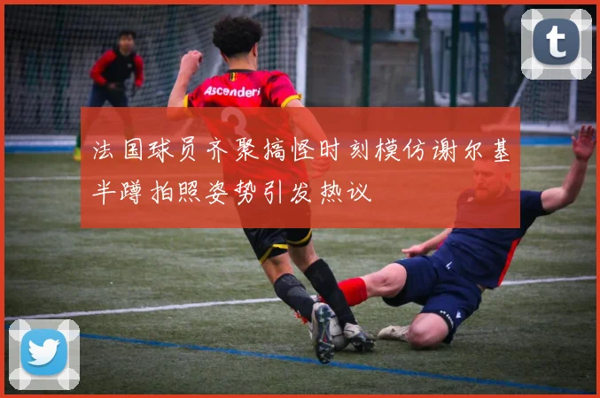 法国球员齐聚搞怪时刻模仿谢尔基半蹲拍照姿势引发热议
