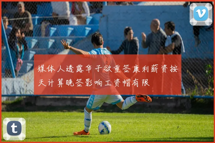 媒体人透露华子欲重签康利薪资按天计算晚签影响工资帽有限