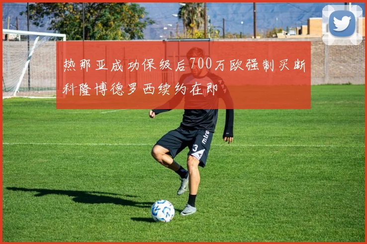 热那亚成功保级后700万欧强制买断科隆博德罗西续约在即