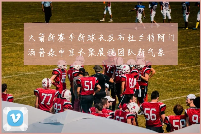 火箭新赛季新球衣发布杜兰特阿门汤普森申京齐聚展现团队新气象