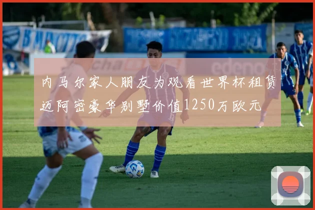 内马尔家人朋友为观看世界杯租赁迈阿密豪华别墅价值1250万欧元