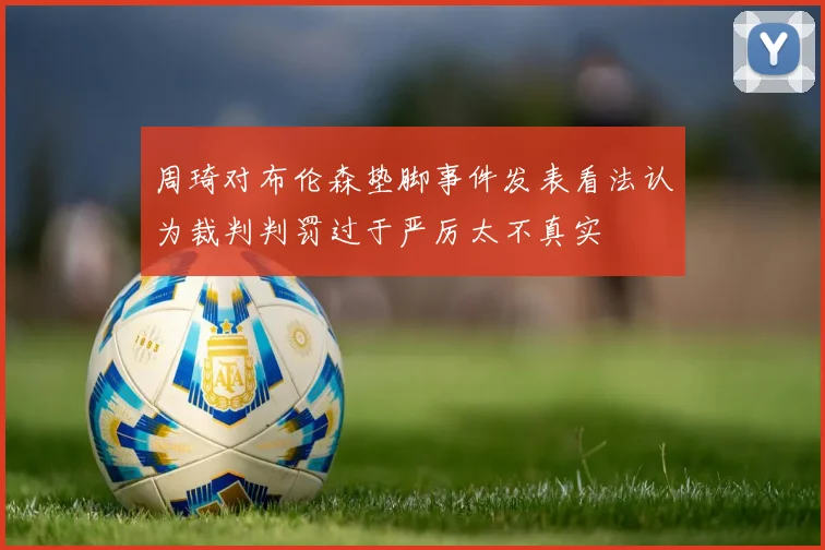 周琦对布伦森垫脚事件发表看法认为裁判判罚过于严厉太不真实