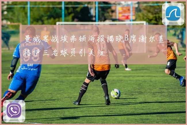 曼城客战埃弗顿海报揭晓B席谢尔基格伊三名球员引关注