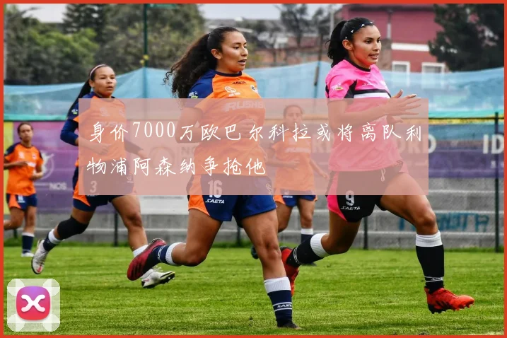 身价7000万欧巴尔科拉或将离队利物浦阿森纳争抢他