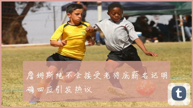 詹姆斯绝不会接受老将底薪名记明确回应引发热议