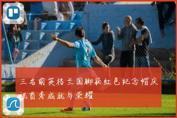 三名前英格兰国脚获红色纪念帽庆祝首秀成就与荣耀