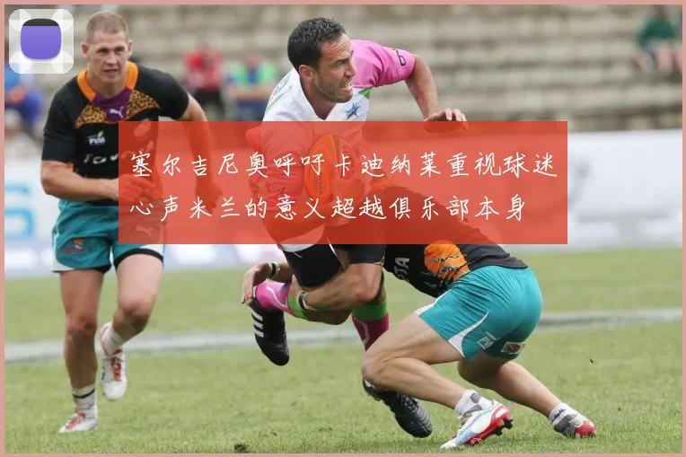 塞尔吉尼奥呼吁卡迪纳莱重视球迷心声米兰的意义超越俱乐部本身