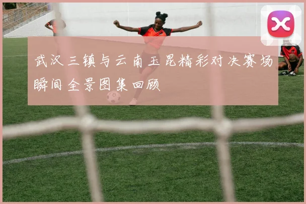 武汉三镇与云南玉昆精彩对决赛场瞬间全景图集回顾