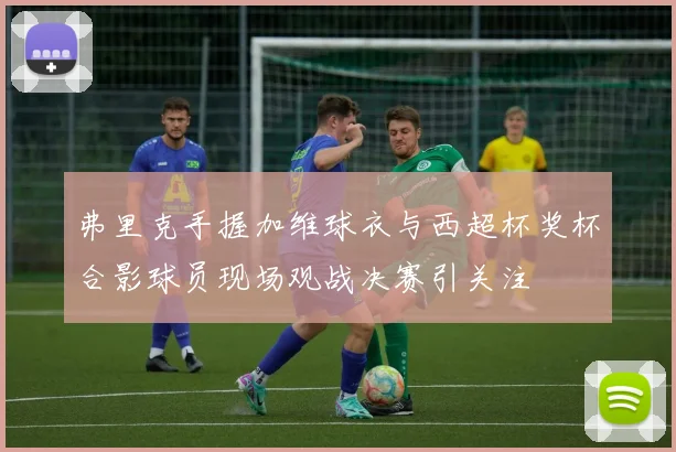 弗里克手握加维球衣与西超杯奖杯合影球员现场观战决赛引关注