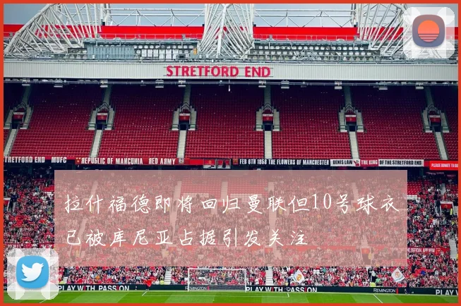 拉什福德即将回归曼联但10号球衣已被库尼亚占据引发关注