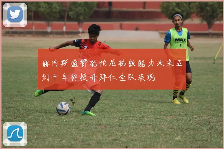 赫内斯盛赞孔帕尼执教能力未来五到十年将提升拜仁全队表现