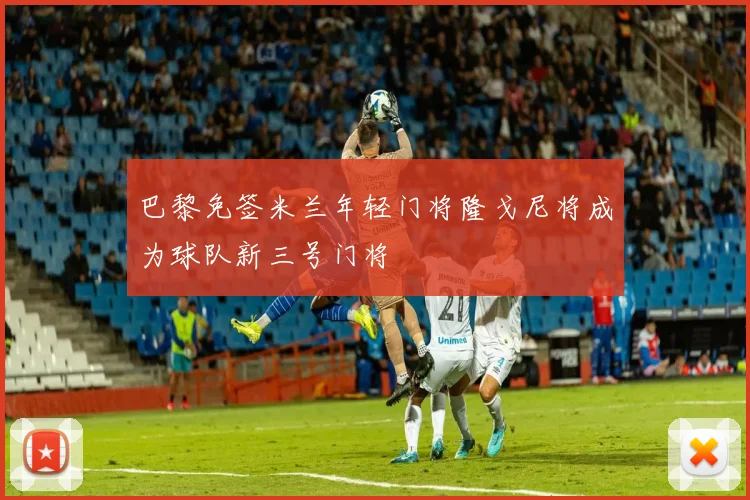 巴黎免签米兰年轻门将隆戈尼将成为球队新三号门将